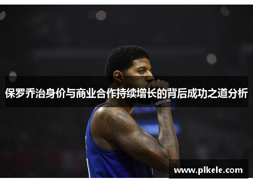 保罗乔治身价与商业合作持续增长的背后成功之道分析