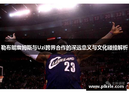 勒布朗詹姆斯与Uzi跨界合作的深远意义与文化碰撞解析