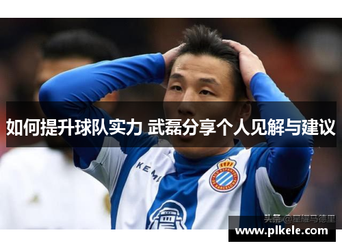 如何提升球队实力 武磊分享个人见解与建议