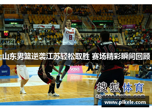 山东男篮逆袭江苏轻松取胜 赛场精彩瞬间回顾