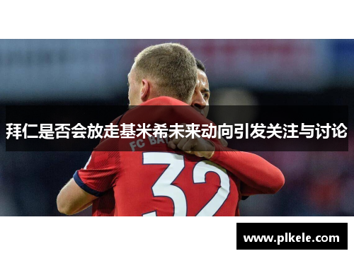 拜仁是否会放走基米希未来动向引发关注与讨论