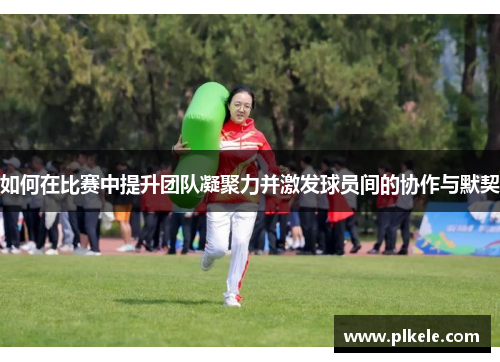 如何在比赛中提升团队凝聚力并激发球员间的协作与默契
