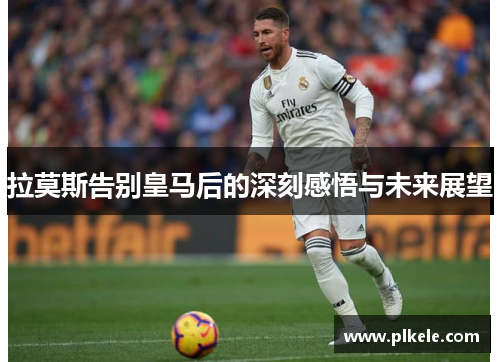 拉莫斯告别皇马后的深刻感悟与未来展望