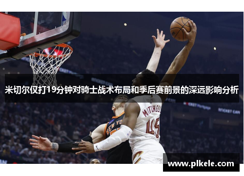 米切尔仅打19分钟对骑士战术布局和季后赛前景的深远影响分析