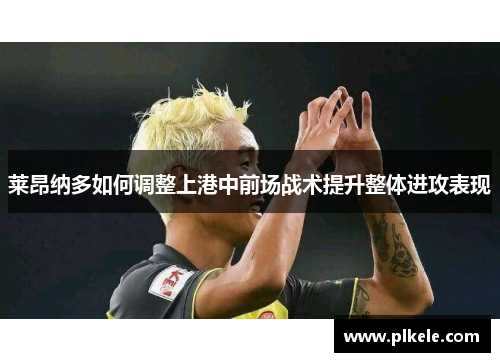 莱昂纳多如何调整上港中前场战术提升整体进攻表现 莱昂纳多如何调整上港中前场战术提升整体进攻表现
