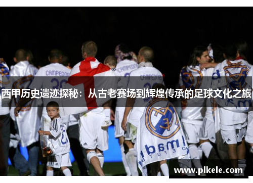 西甲历史遗迹探秘：从古老赛场到辉煌传承的足球文化之旅
