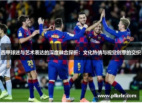 西甲球迷与艺术表达的深度融合探析:文化热情与视觉创意的交织 西甲球迷与艺术表达的深度融合探析:文化热情与视觉创意的交织