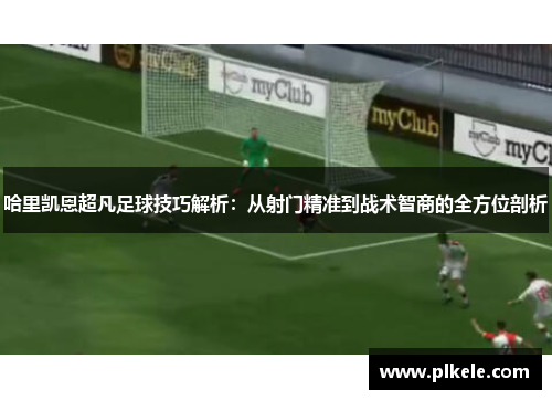 哈里凯恩超凡足球技巧解析:从射门精准到战术智商的全方位剖析 哈里凯恩超凡足球技巧解析:从射门精准到战术智商的全方位剖析