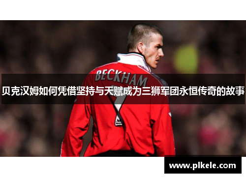 贝克汉姆如何凭借坚持与天赋成为三狮军团永恒传奇的故事