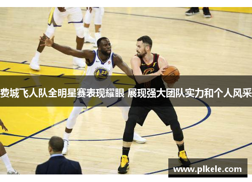 费城飞人队全明星赛表现耀眼 展现强大团队实力和个人风采